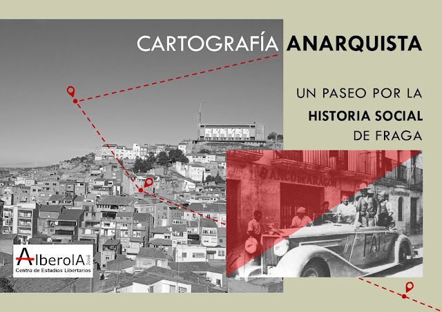 Esta imagen es un cartel informativo titulado "CARTOGRAFÍA ANARQUISTA: Un paseo por la historia social de Fraga", publicado por el Centro de Estudios Libertarios José Alberola. La composición visual se divide en dos secciones principales: Fondo y Paisaje: A la izquierda y ocupando gran parte del diseño, se muestra una fotografía panorámica en blanco y negro de la ciudad de Fraga (Huesca). En la imagen destaca la arquitectura del casco histórico subiendo por la colina, coronada por la estructura moderna de una iglesia. Sobre el paisaje hay trazada una línea de puntos roja con iconos de ubicación que sugieren un recorrido o ruta. Detalle Histórico: En la esquina inferior derecha, superpuesta sobre el paisaje, aparece una fotografía histórica virada a un tono rojo intenso. En ella se observa a un grupo de milicianos sobre un coche de época que lleva pintadas las siglas "FAI" (Federación Anarquista Ibérica), situado frente a un edificio con el rótulo "BANCO DE ARAGÓN". Logotipo y Texto: En la esquina inferior izquierda se encuentra el logo del "Centro de Estudios Libertarios José Alberola". El texto principal en la parte superior derecha utiliza una tipografía limpia en negro y rojo. La imagen funciona como una invitación visual a realizar un itinerario histórico y cultural por los lugares clave del movimiento libertario en la ciudad.